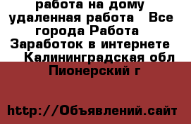 работа на дому, удаленная работа - Все города Работа » Заработок в интернете   . Калининградская обл.,Пионерский г.